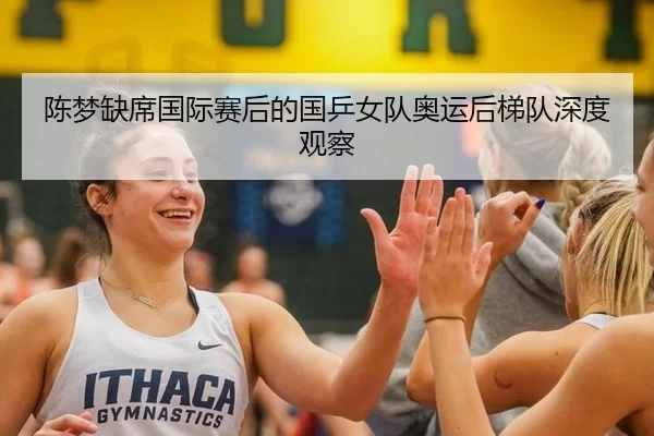 陈梦缺席国际赛后的国乒女队奥运后梯队深度观察